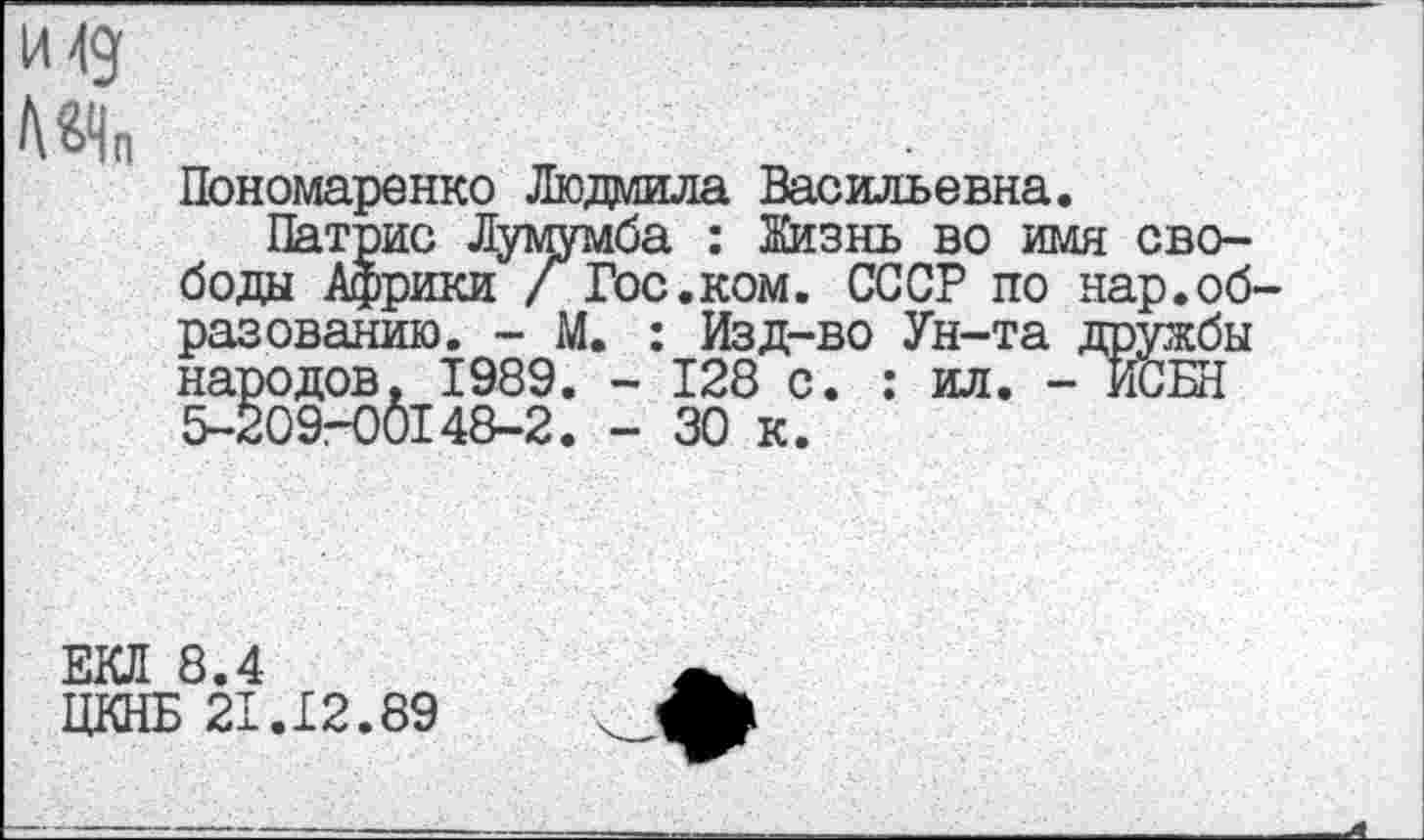 ﻿И 49
НЧп
Пономаренко Людмила Васильевна.
Патрис Лумумба : Жизнь во имя свободы Африки / Гос.ком. СССР по нар.образованию. - М. : Изд-во Ун-та дружбы народов. 1989. - 128 с. : ил. - ИСБН 5-209-00148-2. - 30 к.
ЕКЛ 8.4
ЦКНБ 21.12.89